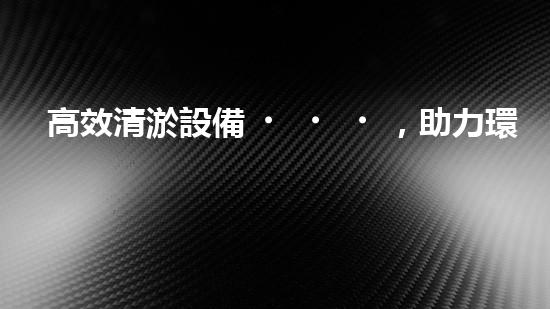 高效清淤設備，助力環(huán)保工程新篇章